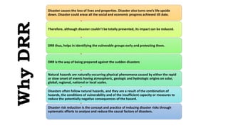 Why
DRR
Disaster causes the loss of lives and properties. Disaster also turns one’s life upside
down. Disaster could erase all the social and economic progress achieved till date.
Therefore, although disaster couldn’t be totally prevented, its impact can be reduced.
DRR thus, helps in identifying the vulnerable groups early and protecting them.
DRR is the way of being prepared against the sudden disasters
Natural hazards are naturally-occurring physical phenomena caused by either the rapid
or slow onset of events having atmospheric, geologic and hydrologic origins on solar,
global, regional, national or local scales.
Disasters often follow natural hazards, and they are a result of the combination of
hazards, the conditions of vulnerability and of the insufficient capacity or measures to
reduce the potentially negative consequences of the hazard.
Disaster risk reduction is the concept and practice of reducing disaster risks through
systematic efforts to analyse and reduce the causal factors of disasters.
 