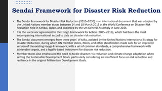Sendai Framework for Disaster Risk Reduction
• The Sendai Framework for Disaster Risk Reduction (2015–2030) is an international document that was adopted by
the United Nations member states between 14 and 18 March 2015 at the World Conference on Disaster Risk
Reduction held in Sendai, Japan, and endorsed by the UN General Assembly in June 2015.
• It is the successor agreement to the Hyogo Framework for Action (2005–2015), which had been the most
encompassing international accord to date on disaster risk reduction.
• The Sendai document emerged from three years' of talks, assisted by the United Nations International Strategy for
Disaster Reduction, during which UN member states, NGOs, and other stakeholders made calls for an improved
version of the existing Hyogo Framework, with a set of common standards, a comprehensive framework with
achievable targets, and a legally-based instrument for disaster risk reduction.
• Member states also emphasized the need to tackle disaster risk reduction and climate change adaptation when
setting the Sustainable Development Goals, particularly considering an insufficient focus on risk reduction and
resilience in the original Millennium Development Goals.
 