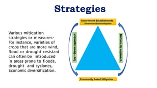 Various mitigation
strategies or measures-
For instance, varieties of
crops that are more wind,
flood or drought resistant
can often be introduced
in areas prone to floods,
drought and cyclones,
Economic diversification.
Strategies
Community based Mitigation
Government Establishments
Government Based mitigation
Top
–Down
approach
Bottom-Up
approach
 