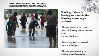 WHAT TO DO DURING AND AFTER A
HYDROMETEOROLOGICAL HAZARD
Flooding. If there is
flooding, we must do the
following when caught
outdoors:
• Do not attempt to cross
rivers of flowing streams where
water
is above the knee;
• Beware of water covered
roads and bridges;
• Do not go swimming or
boating in swollen rivers;
 