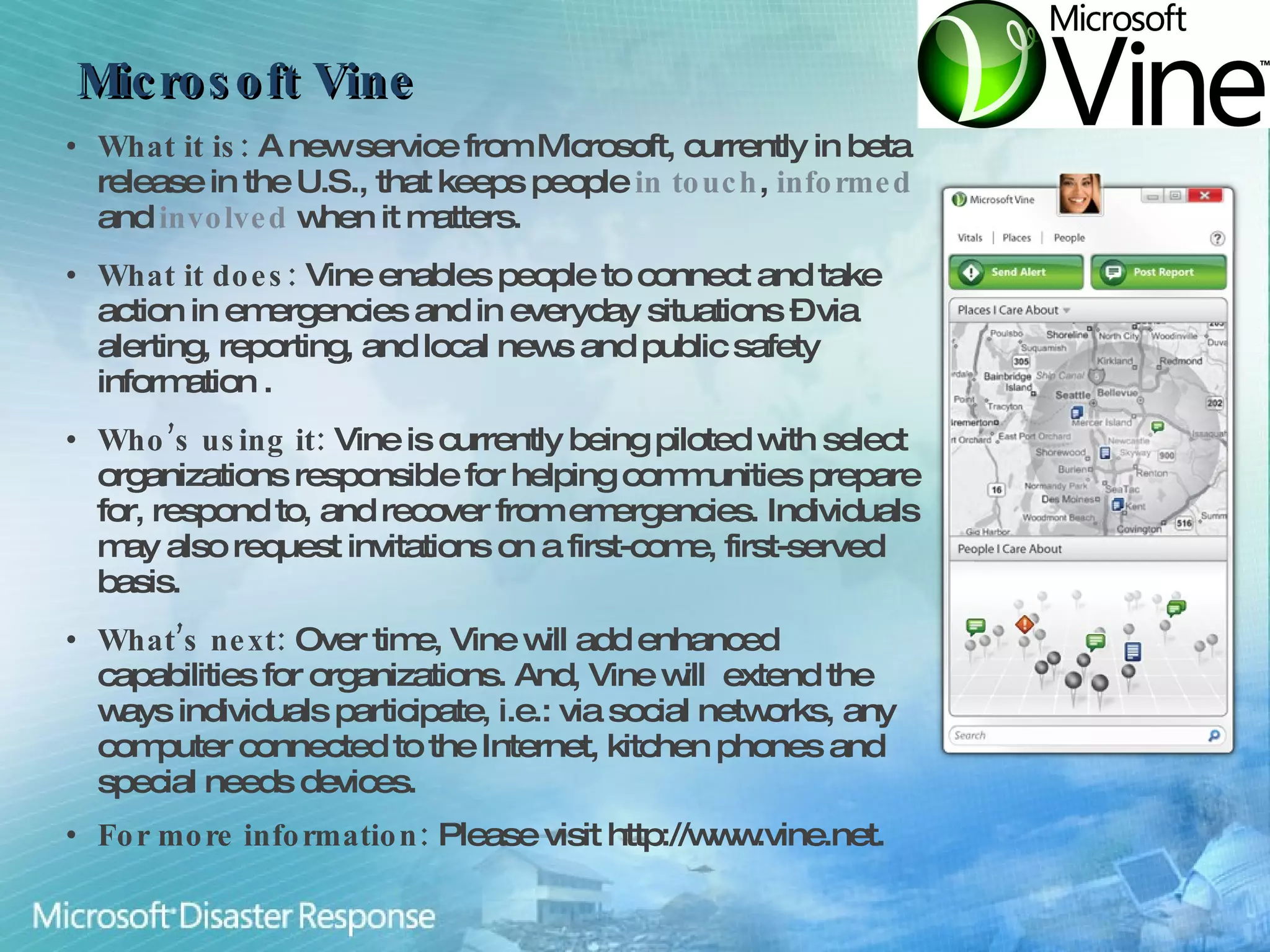 Microsoft Vine What it is:  A new service from Microsoft, currently in beta release in the U.S., that keeps people  in touch ,  informed  and  involved  when it matters. What it does:  Vine enables people to connect and take action in emergencies and in everyday situations – via alerting, reporting, and local news and public safety information . Who’s using it:  Vine is currently being piloted with select organizations responsible for helping communities prepare for, respond to, and recover from emergencies. Individuals may also request invitations on a first-come, first-served basis. What’s next:  Over time, Vine will add enhanced capabilities for organizations. And, Vine will  extend the ways individuals participate, i.e.: via social networks, any computer connected to the Internet, kitchen phones and special needs devices. For more information:  Please visit http://www.vine.net. 