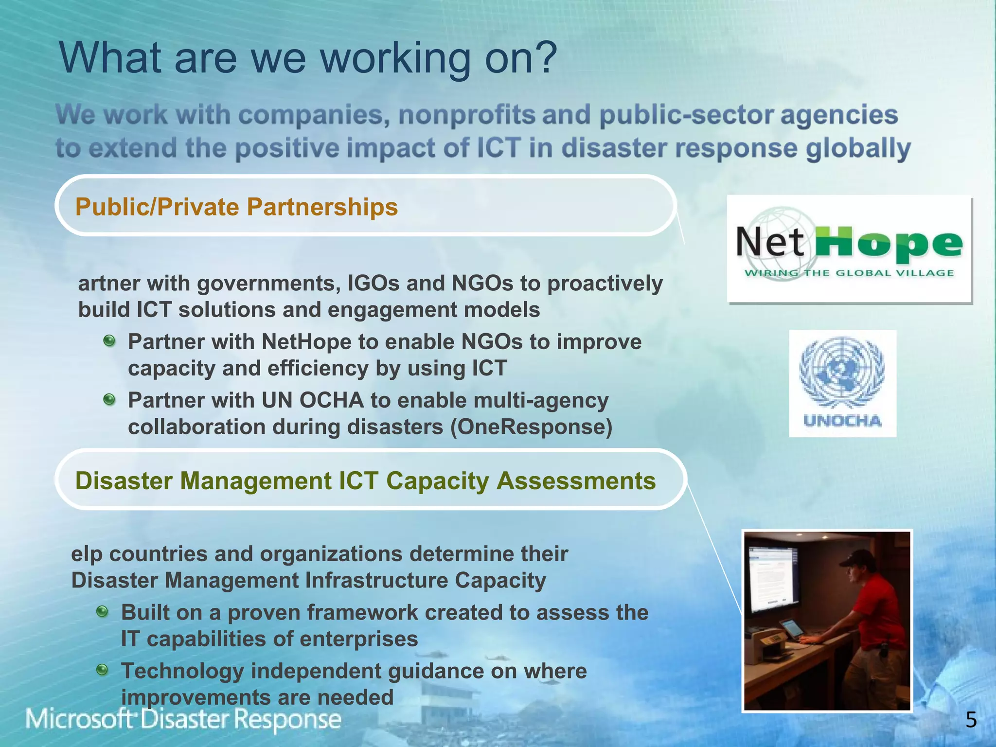 What are we working on? Public/Private Partnerships Partner with governments, IGOs and NGOs to proactively build ICT solutions and engagement models Partner with NetHope to enable NGOs to improve capacity and efficiency by using ICT Partner with UN OCHA to enable multi-agency collaboration during disasters (OneResponse) Help countries and organizations determine their Disaster Management Infrastructure Capacity Built on a proven framework created to assess the IT capabilities of enterprises Technology independent guidance on where improvements are needed Disaster Management ICT Capacity Assessments 