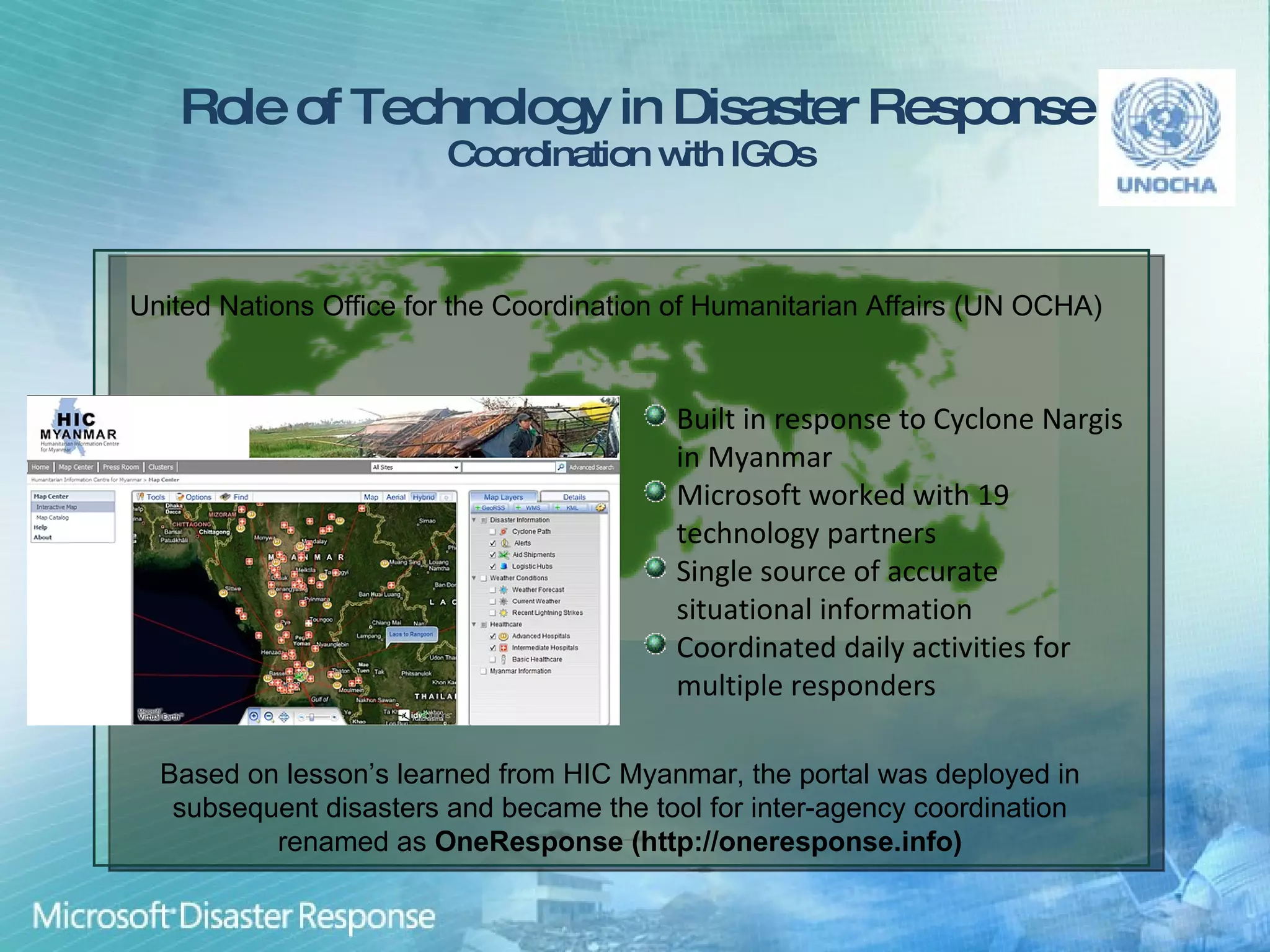 Role of Technology in Disaster Response Coordination with IGOs  Built in response to Cyclone Nargis in Myanmar Microsoft worked with 19 technology partners Single source of accurate situational information Coordinated daily activities for multiple responders United Nations Office for the Coordination of Humanitarian Affairs (UN OCHA)  Based on lesson’s learned from HIC Myanmar, the portal was deployed in subsequent disasters and became the tool for inter-agency coordination renamed as  OneResponse (http://oneresponse.info) 