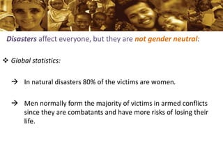 Disasters affect everyone, but they are not gender neutral:
 Global statistics:
 In natural disasters 80% of the victims...