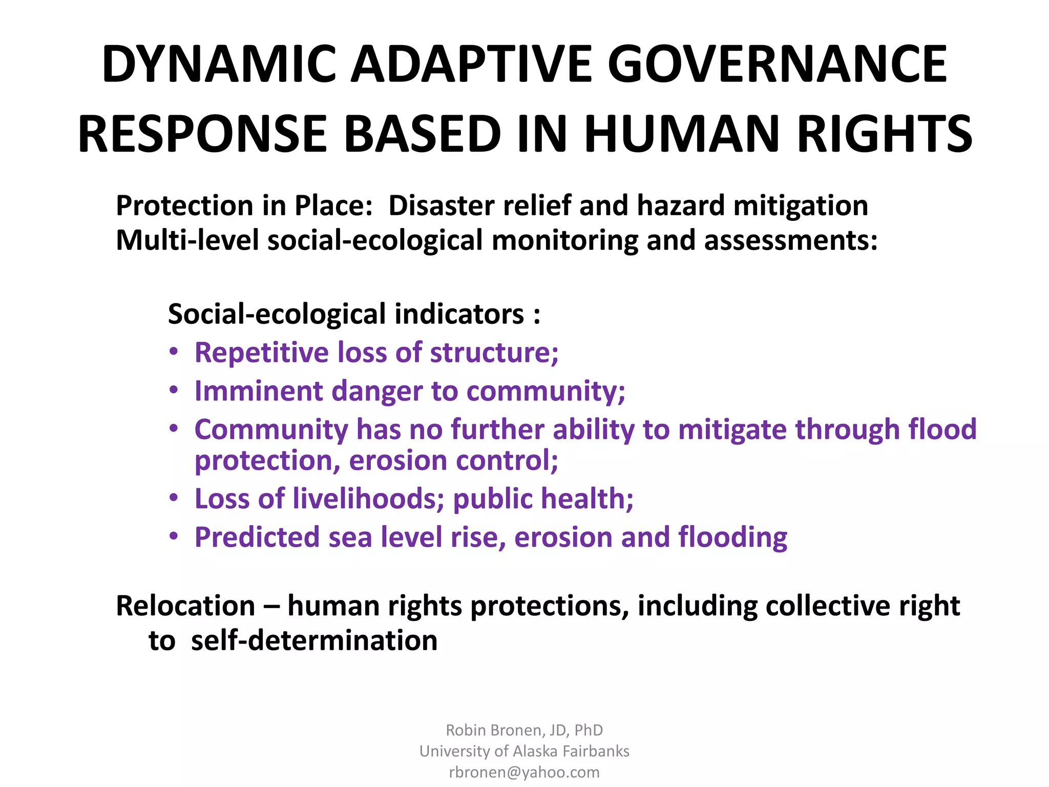 DYNAMIC ADAPTIVE GOVERNANCE 
RESPONSE BASED IN HUMAN RIGHTS 
Protection in Place: Disaster relief and hazard mitigation 
Multi-level social-ecological monitoring and assessments: 
Social-ecological indicators : 
• Repetitive loss of structure; 
• Imminent danger to community; 
• Community has no further ability to mitigate through flood 
protection, erosion control; 
• Loss of livelihoods; public health; 
• Predicted sea level rise, erosion and flooding 
Relocation – human rights protections, including collective right 
to self-determination 
Robin Bronen, JD, PhD 
University of Alaska Fairbanks 
rbronen@yahoo.com 
 