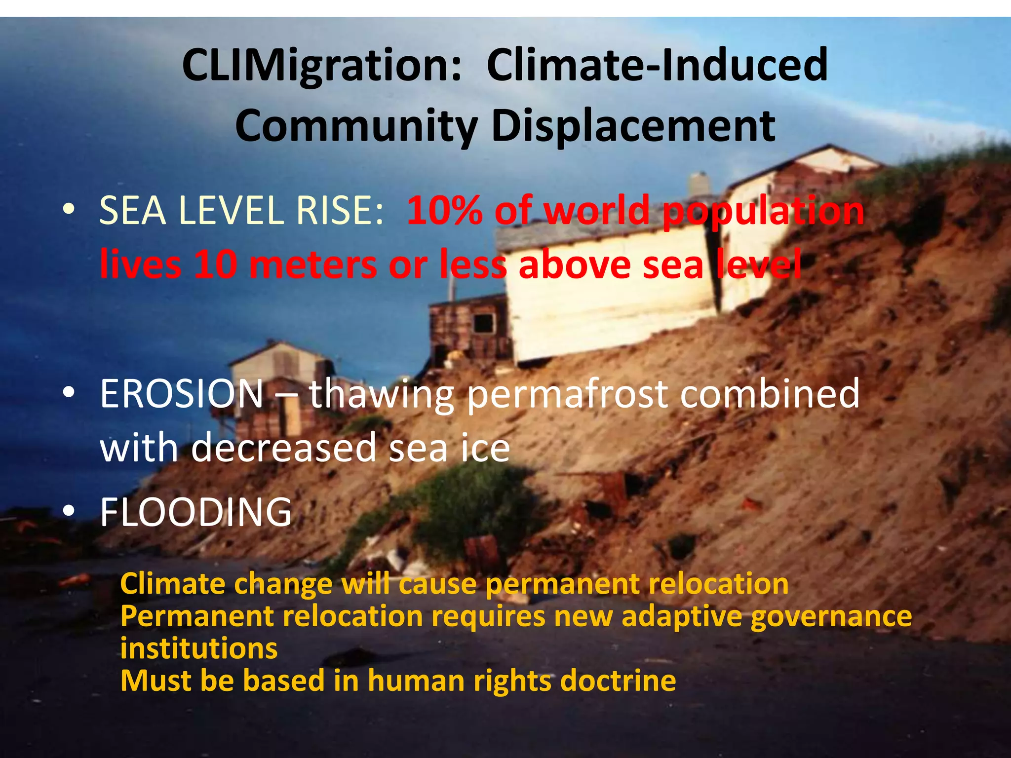 CLIMigration: Climate-Induced 
Community Displacement 
• SEA LEVEL RISE: 10% of world population 
lives 10 meters or less above sea level 
• EROSION – thawing permafrost combined 
with decreased sea ice 
• FLOODING 
Climate change will cause permanent relocation 
Permanent relocation requires new adaptive governance 
institutions 
Must be based in human rights doctrine 
Robin Bronen Resilience and 
Adaptation Program 
rbronen@yahoo.com 
 