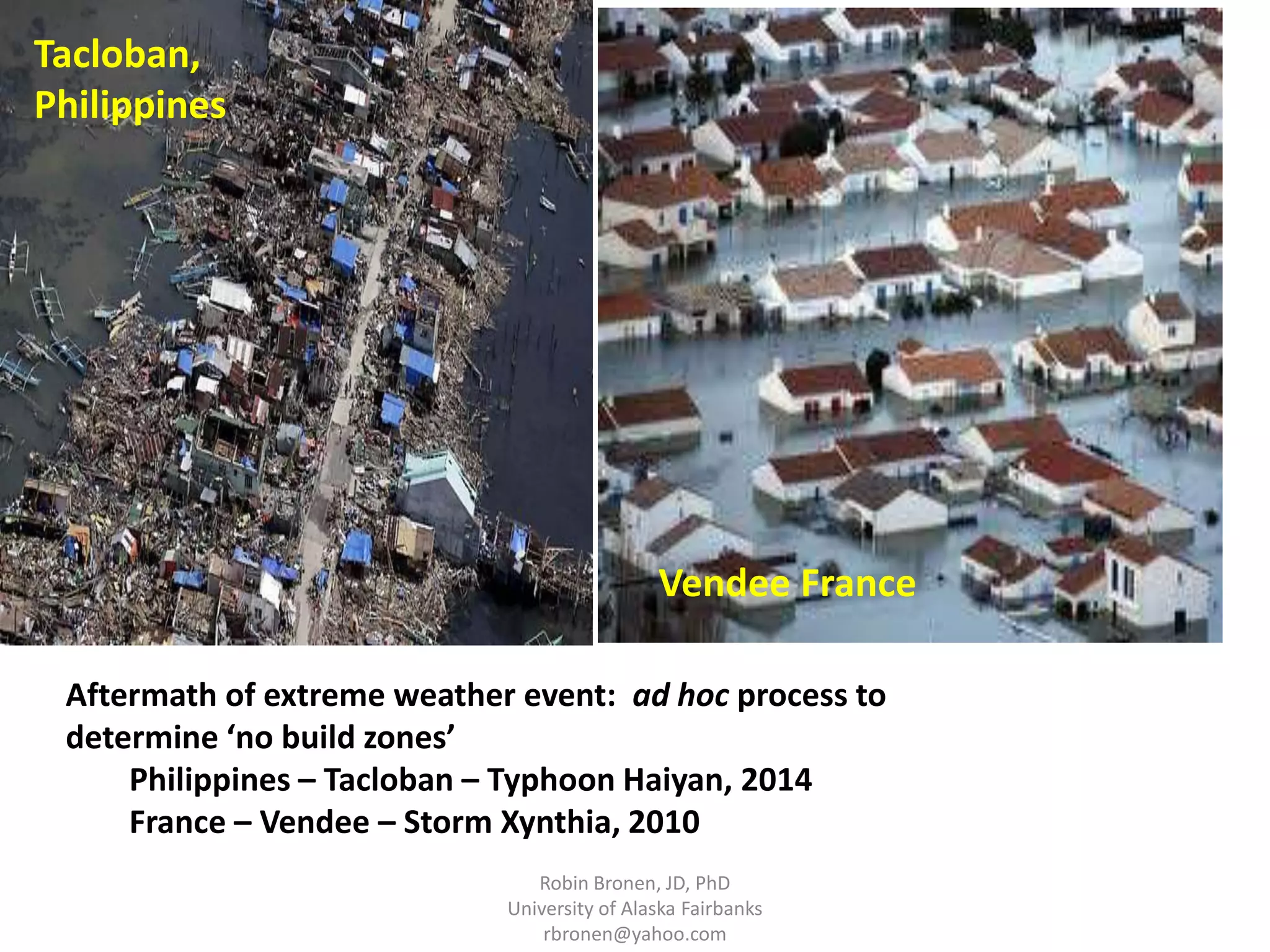 Vendee France 
Aftermath of extreme weather event: ad hoc process to 
determine ‘no build zones’ 
Philippines – Tacloban – Typhoon Haiyan, 2014 
France – Vendee – Storm Xynthia, 2010 
Robin Bronen, JD, PhD 
University of Alaska Fairbanks 
rbronen@yahoo.com 
Tacloban, 
Philippines 
 