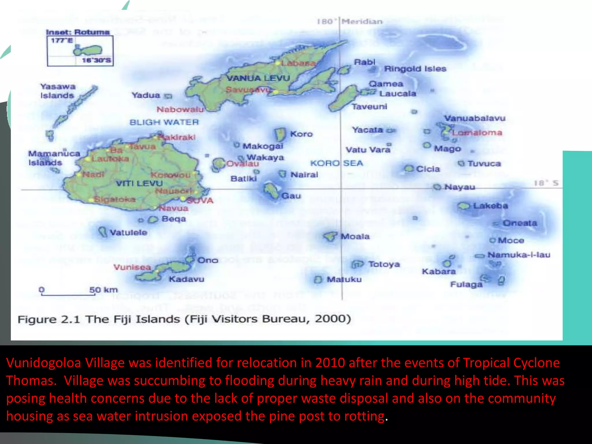 Background of Fiji 
Vunidogoloa Village was identified for relocation in 2010 after the events of Tropical Cyclone 
Thomas. Village was succumbing to flooding during heavy rain and during high tide. This was 
posing health concerns due to the lack of proper waste disposal and also on the community 
housing as sea water intrusion exposed the pine post to rotting. 
 