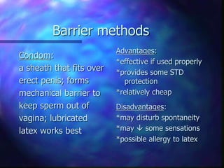 Barrier methods
Condom:
a sheath that fits over
erect penis; forms
mechanical barrier to
keep sperm out of
vagina; lubricated
latex works best
Advantages:
*effective if used properly
*provides some STD
protection
*relatively cheap
Disadvantages:
*may disturb spontaneity
*may  some sensations
*possible allergy to latex
 