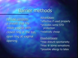 Barrier methods
Female condom:
a sheath that fits
inside vagina with
closed ring at the top,
open ring at vaginal
opening
Advantages:
*effective if used properly
*provides some STD
protection
*relatively cheap
Disadvantages:
*may disturb spontaneity
*may  some sensations
*possible allergy to latex
 