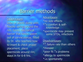 Barrier methods
Diaphragm:
latex or plastic dome with
flexible spring around the
rim; forms mechanical
barrier that keeps sperm
out of cervix/uterus; fitted
by Dr. who teacheshow
to insert & check proper
placement; place
spermicide around rim;
stays in for 6-8 hrs.
Advantages:
*no side effects
*s comfort & self-
knowledge
*spermicide may prevent
some STDs, infections
Disadvantages:
* failure rate than others
*messier
*poor fit s problems
*allergy to spermicide
*s spontaneity
 