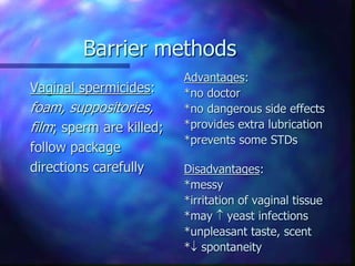 Barrier methods
Vaginal spermicides:
foam, suppositories,
film; sperm are killed;
follow package
directions carefully
Advantages:
*no doctor
*no dangerous side effects
*provides extra lubrication
*prevents some STDs
Disadvantages:
*messy
*irritation of vaginal tissue
*may  yeast infections
*unpleasant taste, scent
* spontaneity
 