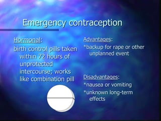 Emergency contraception
Hormonal:
birth control pills taken
within 72 hours of
unprotected
intercourse; works
like combination pill
Advantages:
*backup for rape or other
unplanned event
Disadvantages:
*nausea or vomiting
*unknown long-term
effects
 