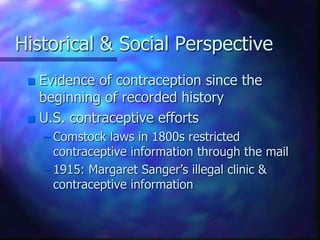 Historical & Social Perspective
 Evidence of contraception since the
beginning of recorded history
 U.S. contraceptive efforts
– Comstock laws in 1800s restricted
contraceptive information through the mail
– 1915: Margaret Sanger’s illegal clinic &
contraceptive information
 