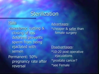 Sterilization
Male
vasectomy: cutting &
closing of vas
deferens prevents
sperm from being
ejaclated with
semen
Permanent: 50%
pregnancy rate after
reversal
Advantages:
*cheaper & safer than
female surgery
Disadvantages:
*10-20 post operative
ejaculations
*prostate cancer?
*see Female
 