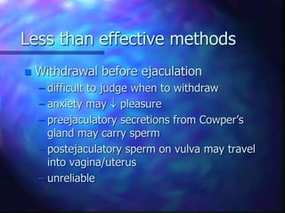 Less than effective methods
 Withdrawal before ejaculation
– difficult to judge when to withdraw
– anxiety may  pleasure
– preejaculatory secretions from Cowper’s
gland may carry sperm
– postejaculatory sperm on vulva may travel
into vagina/uterus
– unreliable
 