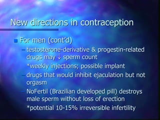 New directions in contraception
 For men (cont’d)
– testosterone-derivative & progestin-related
drugs may  sperm count
*weekly injections; possible implant
– drugs that would inhibit ejaculation but not
orgasm
– NoFertil (Brazilian developed pill) destroys
male sperm without loss of erection
*potential 10-15% irreversible infertility
 