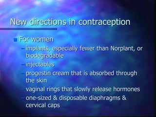 New directions in contraception
 For women
– implants, especially fewer than Norplant, or
biodegradable
– injectables
– progestin cream that is absorbed through
the skin
– vaginal rings that slowly release hormones
– one-sized & disposable diaphragms &
cervical caps
 