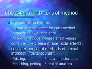 Choosing a birth control method
 Consider effectiveness
*failure rates reported for each method
*influenced by human error
*backup methods increase effectiveness
 consider cost; ease of use; side effects;
 consider noncoital methods of sexual
intimacy (“outercourse”)
*kissing, *mutual masturbation
*touching, petting * oral or anal sex
 