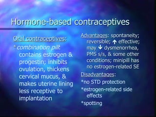 Hormone-based contraceptives
Oral contraceptives:
*combination pill:
contains estrogen &
progestin; inhibits
ovulation, thickens
cervical mucus, &
makes uterine lining
less receptive to
implantation
Advantages: spontaneity;
reversible;  effective;
may  dysmenorrhea,
PMS s/s, & some other
conditions; minipill has
no estrogen-related SE
Disadvantages:
*no STD protection
*estrogen-related side
effects
*spotting
 