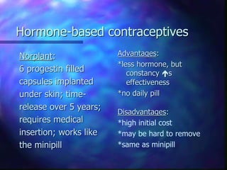 Hormone-based contraceptives
Norplant:
6 progestin filled
capsules implanted
under skin; time-
release over 5 years;
requires medical
insertion; works like
the minipill
Advantages:
*less hormone, but
constancy s
effectiveness
*no daily pill
Disadvantages:
*high initial cost
*may be hard to remove
*same as minipill
 