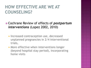  Cochrane Review of effects of postpartum
interventions (Lopez 2002, 2010)
 Increased contraception use, decreased
unplanned pregnancies in 2/4 interventional
trials,
 More effective when interventions longer
(beyond hospital stay period), incorporating
home visits
 