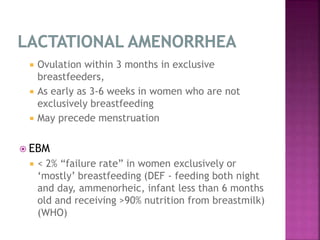  Ovulation within 3 months in exclusive
breastfeeders,
 As early as 3-6 weeks in women who are not
exclusively breastfeeding
 May precede menstruation
 EBM
 < 2% “failure rate” in women exclusively or
‘mostly’ breastfeeding (DEF - feeding both night
and day, ammenorheic, infant less than 6 months
old and receiving >90% nutrition from breastmilk)
(WHO)
 