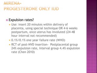  Expulsion rates?
 Use: insert 20 minutes within delivery of
placenta, using special technique OR 4-6 weeks
postpartum, once uterus has involuted (24-48
hour interval not recommended)
 0.1%/0.1% one year failure rate (WHO)
 RCT of post-NVD insertion- Postplacental group
24% expulsion rate, Interval group 4.4% expulsion
rate (Chen 2010)
 