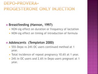 Breastfeeding (Hannon, 1997)
 NON-sig effect on duration or frequency of lactation
 NON-sig effect on timing of introduction of formula
 Adolescents (Templeton 2000)
 55% Depo vs 24% OC users continued method at 1
year.
 Total incidence of repeat pregnancy 10.6% at 1 year.
 24% in OC users and 2.6% in Depo users pregnant at 1
year.
 