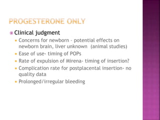  Clinical judgment
 Concerns for newborn – potential effects on
newborn brain, liver unknown (animal studies)
 Ease of use- timing of POPs
 Rate of expulsion of Mirena- timing of insertion?
 Complication rate for postplacental insertion- no
quality data
 Prolonged/irregular bleeding
 