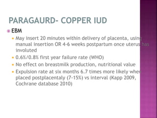  EBM
 May insert 20 minutes within delivery of placenta, using
manual insertion OR 4-6 weeks postpartum once uterus has
involuted
 0.6%/0.8% first year failure rate (WHO)
 No effect on breastmilk production, nutritional value
 Expulsion rate at six months 6.7 times more likely when
placed postplacentaly (7-15%) vs interval (Kapp 2009,
Cochrane database 2010)
 