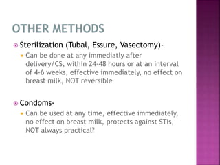  Sterilization (Tubal, Essure, Vasectomy)-
 Can be done at any immediatly after
delivery/CS, within 24-48 hours or at an interval
of 4-6 weeks, effective immediately, no effect on
breast milk, NOT reversible
 Condoms-
 Can be used at any time, effective immediately,
no effect on breast milk, protects against STIs,
NOT always practical?
 