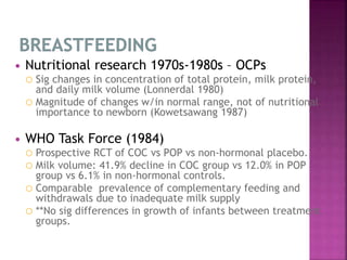  Nutritional research 1970s-1980s – OCPs
 Sig changes in concentration of total protein, milk protein,
and daily milk volume (Lonnerdal 1980)
 Magnitude of changes w/in normal range, not of nutritional
importance to newborn (Kowetsawang 1987)
 WHO Task Force (1984)
 Prospective RCT of COC vs POP vs non-hormonal placebo.
 Milk volume: 41.9% decline in COC group vs 12.0% in POP
group vs 6.1% in non-hormonal controls.
 Comparable prevalence of complementary feeding and
withdrawals due to inadequate milk supply
 **No sig differences in growth of infants between treatment
groups.
 