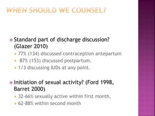  Standard part of discharge discussion?
(Glazer 2010)
 77% (134) discussed contraception antepartum
 87% (153) discussed postpartum.
 1/3 discussing IUDs at any point.
 Initiation of sexual activity? (Ford 1998,
Barret 2000)
 32-66% sexually active within first month,
 62-88% within second month
 