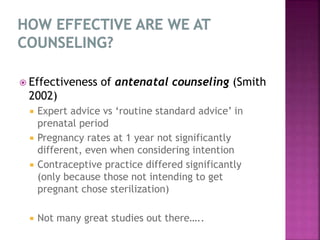  Effectiveness of antenatal counseling (Smith
2002)
 Expert advice vs ‘routine standard advice’ in
prenatal period
 Pregnancy rates at 1 year not significantly
different, even when considering intention
 Contraceptive practice differed significantly
(only because those not intending to get
pregnant chose sterilization)
 Not many great studies out there…..
 