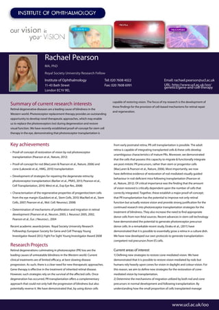 Summary of current research interests
Retinal degenerative diseases are a leading cause of blindness in the
Western world. Photoreceptor replacement therapy provides an outstanding
opportunity to develop novel therapeutic approaches, which may enable
us to replace the photoreceptors lost during degeneration and restore
visual function. We have recently established proof-of-concept for stem cell
therapy in the eye, demonstrating that photoreceptor transplantation is
capable of restoring vision. The focus of my research is the development of
these findings for the provision of cell-based mechanisms for retinal repair
and regeneration.
www.ucl.ac.uk/ioo
Rachael Pearson
MA, PhD
Royal Society University Research Fellow
Institute of Ophthalmology
11-43 Bath Street
London EC1V 9EL
Tel: 020 7608 4022
Fax: 020 7608 6991
Email: rachael.pearson@ucl.ac.uk
URL: http://www.ucl.ac.uk/ioo/
genetics/gene-and-cell-therapy
Key achievements
•	 Proof-of-concept of restoration of vision by rod photoreceptor
transplantation (Pearson et al., Nature, 2012)
•	 Proof-of-concept for rod (MacLaren & Pearson et al., Nature, 2006) and
cone (Lakowski et al., HMG, 2010) transplantation
•	 Development of strategies for repairing the degenerate retina by
photoreceptor transplantation (Barber et al., PNAS, 2013; Pearson et al.,
Cell Transplantation, 2010; West et al., Exp Eye Res, 2008)
•	 Characterisation of the regenerative properties of progenitor/stem cells
from the eye margin (Gauldoni et al., Stem Cells, 2010; MacNeil et al., Stem
Cells, 2007; Pearson et al., Mol. Cell. Neurosci, 2008)
•	 Determination of mechanisms of proliferation and migration in retinal
development (Pearson et al., Neuron, 2005; J. Neurosci 2005, 2002,
Pearson et al., Eur. J Neurosci., 2004
Recent academic awards/prizes: Royal Society University Research
Fellowship; European Society for Gene and Cell Therapy Young
Investigator Award 2012; Fight For Sight Young Investigator Award 2008
Research Projects
Retinal degenerations culminating in photoreceptor (PR) loss are the
leading causes of untreatable blindness in the Western world. Current
clinical treatments are of limited efficacy, at best slowing disease
progression. As such, there is a clear need for new therapeutic approaches.
Gene therapy is effective in the treatment of inherited retinal disease.
However, such strategies rely on the survival of the affected cells. Once
degeneration has occurred, PR transplantation offers a complementary
approach that could not only halt the progression of blindness but also
potentially reverse it. We have demonstrated that, by using donor cells
from early postnatal retina, PR cell transplantation is possible. The adult
retina is capable of integrating transplanted cells & these cells develop
unambiguous characteristics of mature PRs. Moreover, we demonstrated
that the cells that possess this capacity to migrate & functionally integrate
are post-mitotic PR precursors, rather than stem or progenitor cells
(MacLaren & Pearson et al., Nature, 2006). Most importantly, we now
have definitive evidence of restoration of rod-mediated visually guided
behaviour in rod-deficient mice following transplantation (Pearson et
al., Nature, 2012). Of critical importance was the finding that the amount
of vision restored is critically dependent upon the number of cells that
correctly integrated. Together, these establish a major proof-of-concept;
that PR transplantation has the potential to improve not only retinal
function but actually restore vision and provide strong justification for the
continued research into photoreceptor transplantation strategies for the
treatment of blindness. They also increase the need to find appropriate
donor cells from non-fetal sources. Recent advances in stem cell technology
have demonstrated the potential to generate photoreceptor precursor
donor cells. In a remarkable recent study, Eiraku et al., (2011) have
demonstrated that it is possible to essentially grow a retina in a culture dish.
We have now developed our own protocols to generate transplantation-
competent rod precursors from ES cells.
Current areas of interest
1) Defining new strategies to restore cone-mediated vision. We have
demonstrated that it is possible to restore vision mediated by rods but
humans rely heavily upon cones for vision in daylight and colour-vision. For
this reason, we aim to define new strategies for the restoration of cone-
mediated vision by transplantation.
2) Determine the mechanisms of migration utilized by both rod and cone
precursors in normal development and following transplantation. By
understanding how the small proportion of cells transplanted manage
 