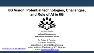 Dr. Rahul J. Pandya,
Assistant Professor,
Department of Electrical Engineering,
Indian Institute of Technology (IIT), Dharwad
Email: rpandya@iitdh.ac.in 1
6G Vision, Potential technologies, Challenges,
and Role of AI in 6G
https://youtu.be/JFCHXn6yvJU
 