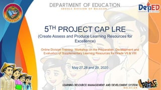 5TH PROJECT CAP LRE
(Create Assess and Produce Learning Resources for
Excellence)
Online Division Training- Workshop on the Preparation, Development and
Evaluation of Supplementary Learning Resources for Grade VII & VIII
May 27,28 and 29, 2020
 
