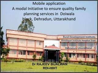 Mobile application A modal Initiative to ensure quality family planning services in  Doiwala block, Dehradun, Uttarakhand  Rural Development Institute, Himalayan Institute Hospital Trust Dehradun, Uttarakhand Dr RAJEEV BIJALWAN             RDI-HIHT 