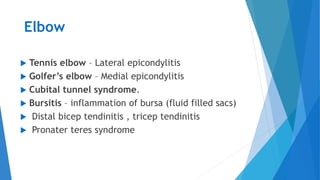 Elbow
 Tennis elbow – Lateral epicondylitis
 Golfer’s elbow – Medial epicondylitis
 Cubital tunnel syndrome.
 Bursitis – inflammation of bursa (fluid filled sacs)
 Distal bicep tendinitis , tricep tendinitis
 Pronater teres syndrome
 