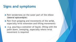 Signs and symptoms
 Pain tenderness on the outer part of the elbow
(lateral epicondyle)
 Pain from gripping and movements of the wrist,
especially wrist extension and lifting movements
 e.g. pouring a container of liquid, lifting with the
palm down, sweeping, especially where wrist
movement is required
 