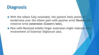 Diagnosis
 With the elbow fully extended, the patient feels points of
tenderness over the elbow pain with passive wrist flexion and
resistive wrist extension (Cozen's test).
 Pain with Resisted middle finger extension might indicate the
involvement of Extensor Digitorum also.
 