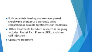  Both eccentric loading and extracorporeal
shockwave therapy are currently being
researched as possible treatments for tendinosis.
 Other treatments for which research is on-going
includes Platlet Rich Plasma (PRP), and stem
cell injections.
 Operative treatment
 
