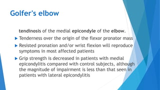 Golfer's elbow
tendinosis of the medial epicondyle of the elbow.
 Tenderness over the origin of the flexor pronator mass
 Resisted pronation and/or wrist flexion will reproduce
symptoms in most affected patients
 Grip strength is decreased in patients with medial
epicondylitis compared with control subjects, although
the magnitude of impairment is less than that seen in
patients with lateral epicondylitis
 