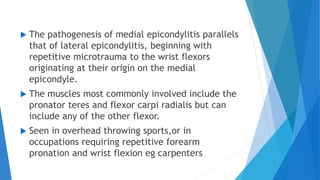  The pathogenesis of medial epicondylitis parallels
that of lateral epicondylitis, beginning with
repetitive microtrauma to the wrist flexors
originating at their origin on the medial
epicondyle.
 The muscles most commonly involved include the
pronator teres and flexor carpi radialis but can
include any of the other flexor.
 Seen in overhead throwing sports,or in
occupations requiring repetitive forearm
pronation and wrist flexion eg carpenters
 