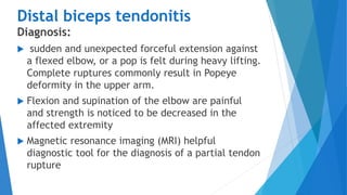 Distal biceps tendonitis
Diagnosis:
 sudden and unexpected forceful extension against
a flexed elbow, or a pop is felt during heavy lifting.
Complete ruptures commonly result in Popeye
deformity in the upper arm.
 Flexion and supination of the elbow are painful
and strength is noticed to be decreased in the
affected extremity
 Magnetic resonance imaging (MRI) helpful
diagnostic tool for the diagnosis of a partial tendon
rupture
 