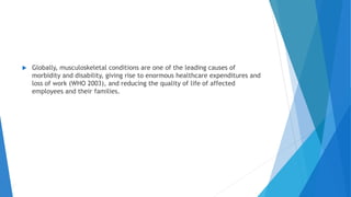  Globally, musculoskeletal conditions are one of the leading causes of
morbidity and disability, giving rise to enormous healthcare expenditures and
loss of work (WHO 2003), and reducing the quality of life of affected
employees and their families.
 