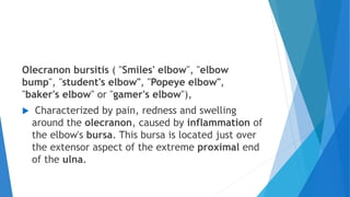Olecranon bursitis ( "Smiles' elbow", "elbow
bump", "student's elbow", "Popeye elbow",
"baker's elbow" or "gamer's elbow"),
 Characterized by pain, redness and swelling
around the olecranon, caused by inflammation of
the elbow's bursa. This bursa is located just over
the extensor aspect of the extreme proximal end
of the ulna.
 