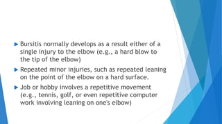  Bursitis normally develops as a result either of a
single injury to the elbow (e.g., a hard blow to
the tip of the elbow)
 Repeated minor injuries, such as repeated leaning
on the point of the elbow on a hard surface.
 Job or hobby involves a repetitive movement
(e.g., tennis, golf, or even repetitive computer
work involving leaning on one's elbow)
 