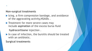 `
Non-surgical treatments
 Icing, a firm compression bandage, and avoidance
of the aggravating activity,NSAIDs .
 Treatment for more severe cases may
include aspiration of the excess bursa fluid
hydrocortisone injection .
 In case of infection, the bursitis should be treated
with an antibiotic.
Surgical treatments
 